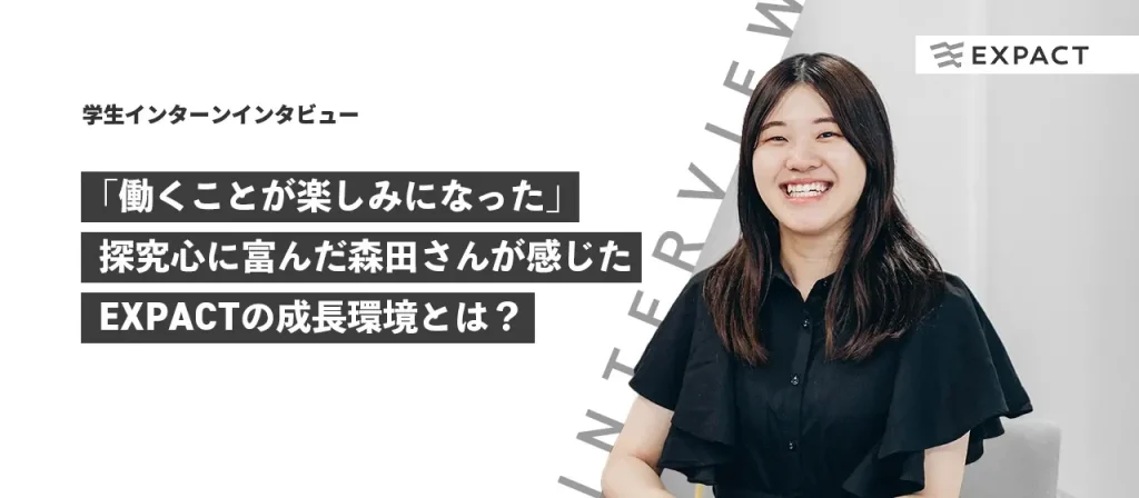 【学生インターンインタビュー】「働くことが楽しみになった」探求心に富んだ森田さんが感じたEXPACTの成長環境とは？