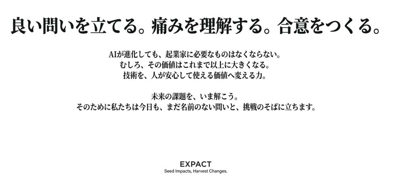 スクリーンショット 2026-08-15 222806 › EXPACT |スタートアップ支援|新たな挑戦に、旗を掲げよう。|Seed Impacts, Harvest Changes.| › Japanese poster with a bold headline: '良い問いを立てる。痛みを理解する。合意をつくる。' Below is smaller Japanese text about AI and value, ending with the EXPACT logo and the slogan 'Seed Impacts, Harvest Changes.' › EXPACT |スタートアップ支援|新たな挑戦に、旗を掲げよう。|Seed Impacts, Harvest Changes.|